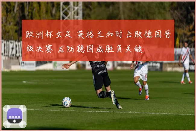 欧洲杯女足 英格兰加时击败德国晋级决赛 后防稳固成胜负关键