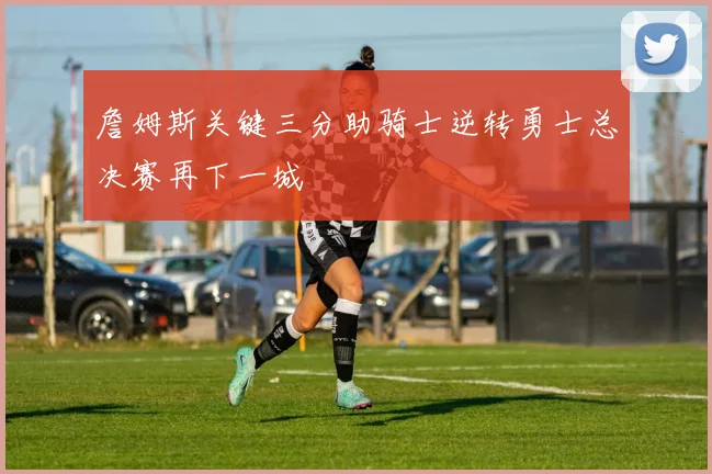 詹姆斯关键三分助骑士逆转勇士总决赛再下一城