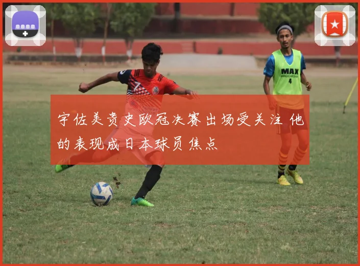 宇佐美贵史欧冠决赛出场受关注 他的表现成日本球员焦点