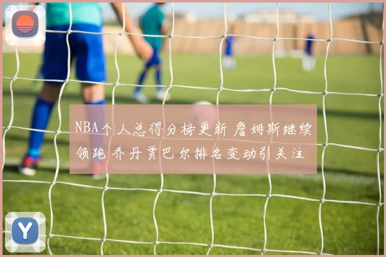 NBA个人总得分榜更新 詹姆斯继续领跑 乔丹贾巴尔排名变动引关注