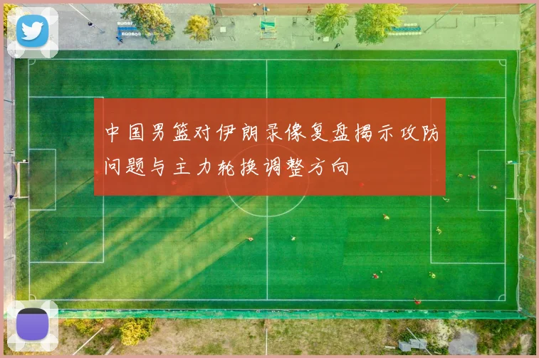 中国男篮对伊朗录像复盘揭示攻防问题与主力轮换调整方向