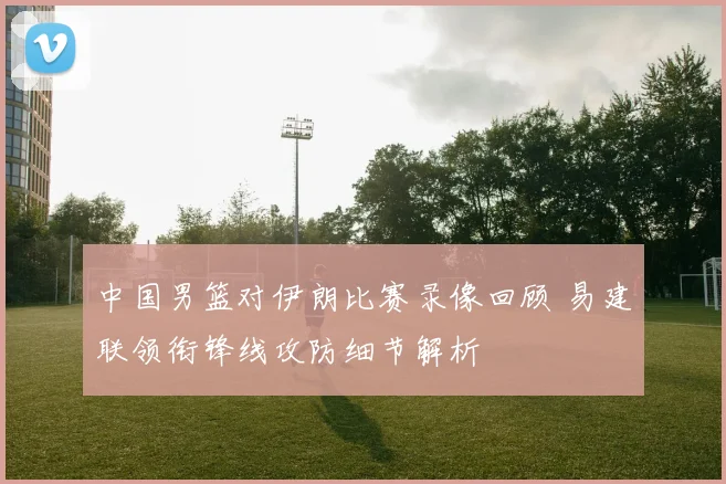 中国男篮对伊朗比赛录像回顾 易建联领衔锋线攻防细节解析