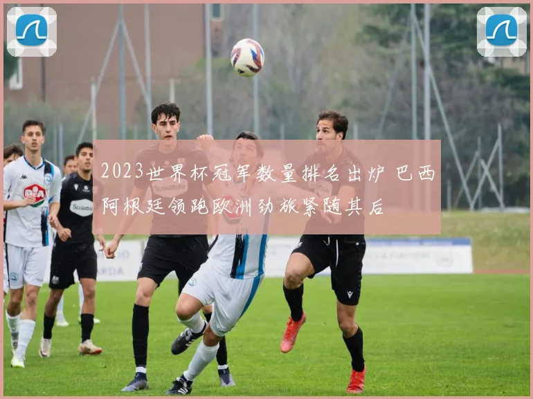 2023世界杯冠军数量排名出炉 巴西阿根廷领跑欧洲劲旅紧随其后