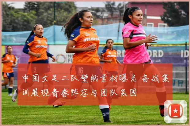 中国女足二队壁纸素材曝光 备战集训展现青春阵容与团队氛围
