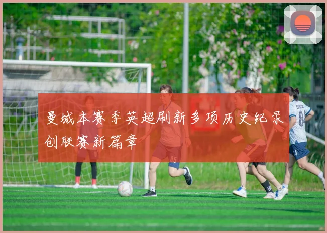 曼城本赛季英超刷新多项历史纪录创联赛新篇章