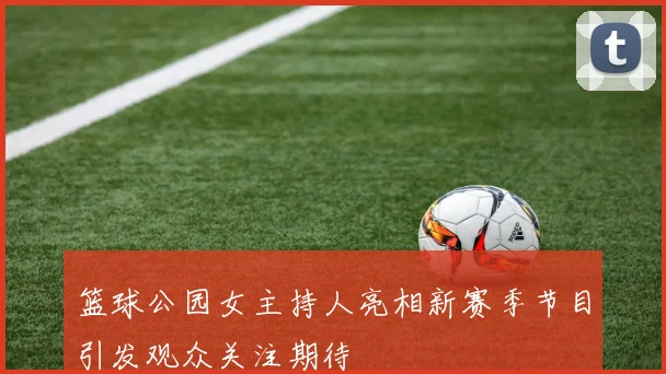 篮球公园女主持人亮相新赛季节目引发观众关注期待