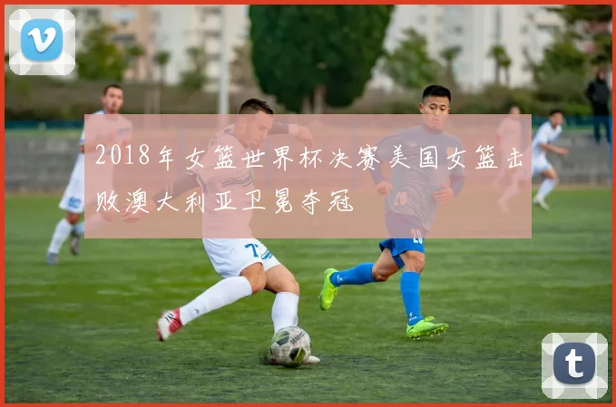 2018年女篮世界杯决赛美国女篮击败澳大利亚卫冕夺冠