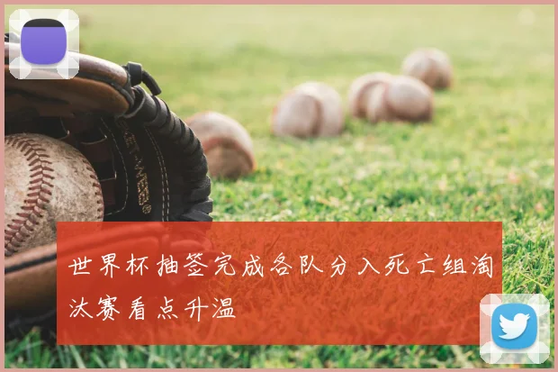 世界杯抽签完成各队分入死亡组淘汰赛看点升温