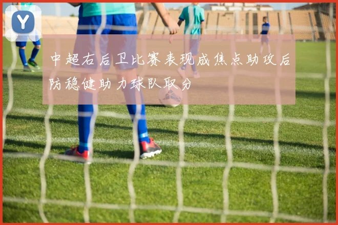 中超右后卫比赛表现成焦点助攻后防稳健助力球队取分