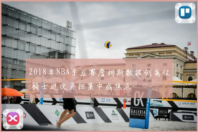 2018年NBA季后赛詹姆斯数据创高位 骑士进攻负担集中成焦点