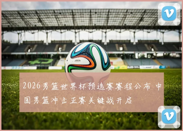 2026男篮世界杯预选赛赛程公布 中国男篮冲击正赛关键战开启