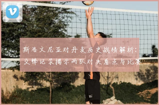 斯洛文尼亚对丹麦历史战绩解析:交锋记录揭示两队对决看点与比赛悬念