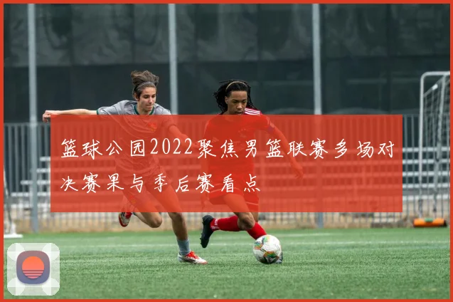 篮球公园2022聚焦男篮联赛多场对决赛果与季后赛看点