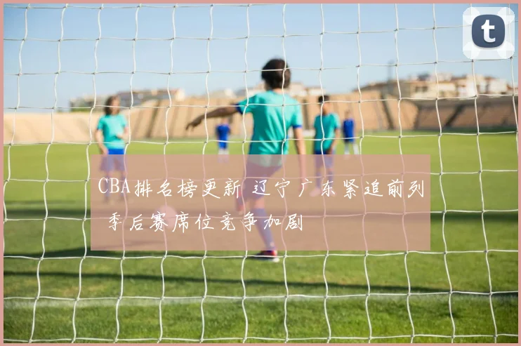 CBA排名榜更新 辽宁广东紧追前列 季后赛席位竞争加剧