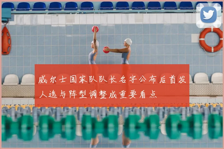 威尔士国家队队长名字公布后首发人选与阵型调整成重要看点