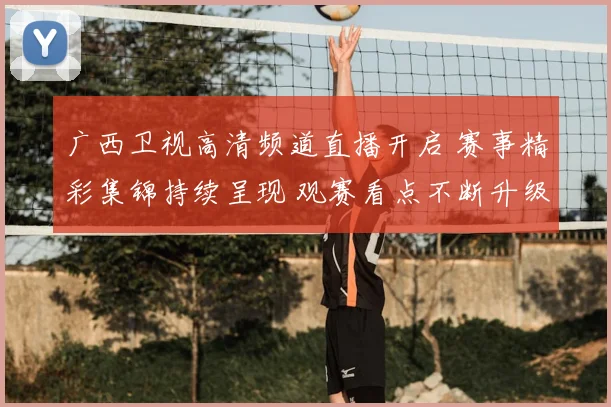 广西卫视高清频道直播开启 赛事精彩集锦持续呈现 观赛看点不断升级