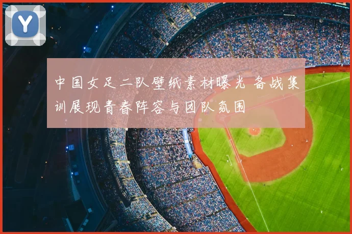 中国女足二队壁纸素材曝光 备战集训展现青春阵容与团队氛围