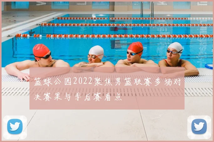 篮球公园2022聚焦男篮联赛多场对决赛果与季后赛看点