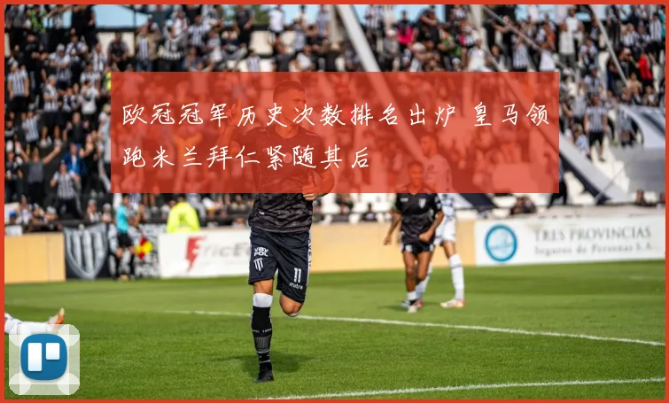 欧冠冠军历史次数排名出炉 皇马领跑米兰拜仁紧随其后