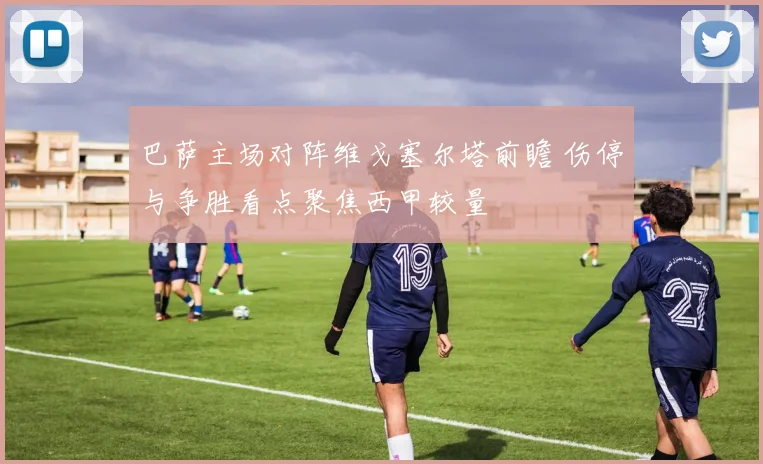巴萨主场对阵维戈塞尔塔前瞻 伤停与争胜看点聚焦西甲较量