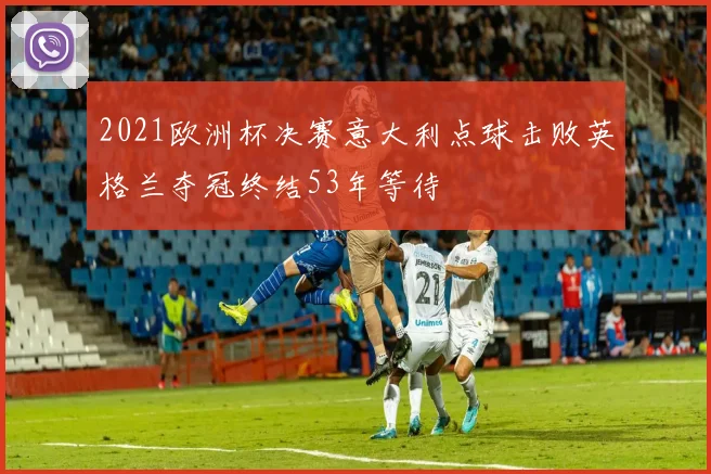 2021欧洲杯决赛意大利点球击败英格兰夺冠终结53年等待