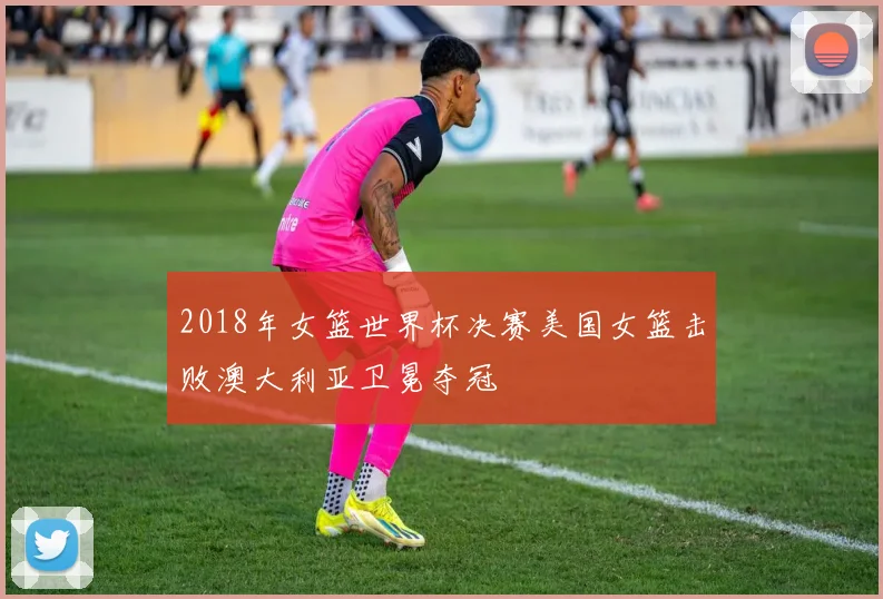 2018年女篮世界杯决赛美国女篮击败澳大利亚卫冕夺冠