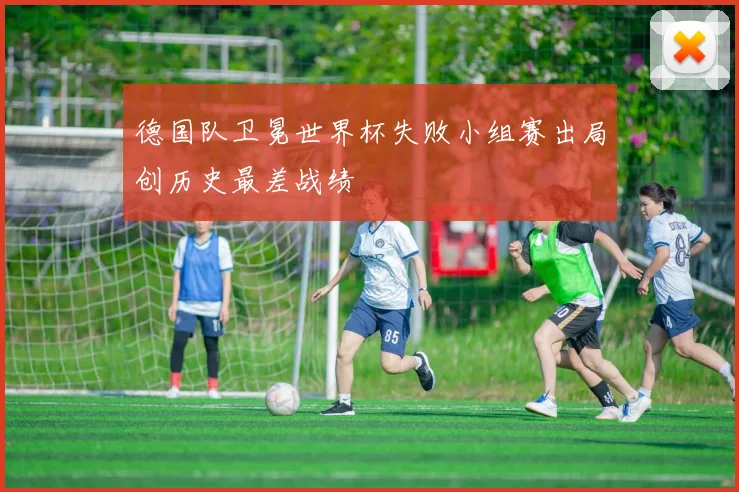 德国队卫冕世界杯失败小组赛出局创历史最差战绩