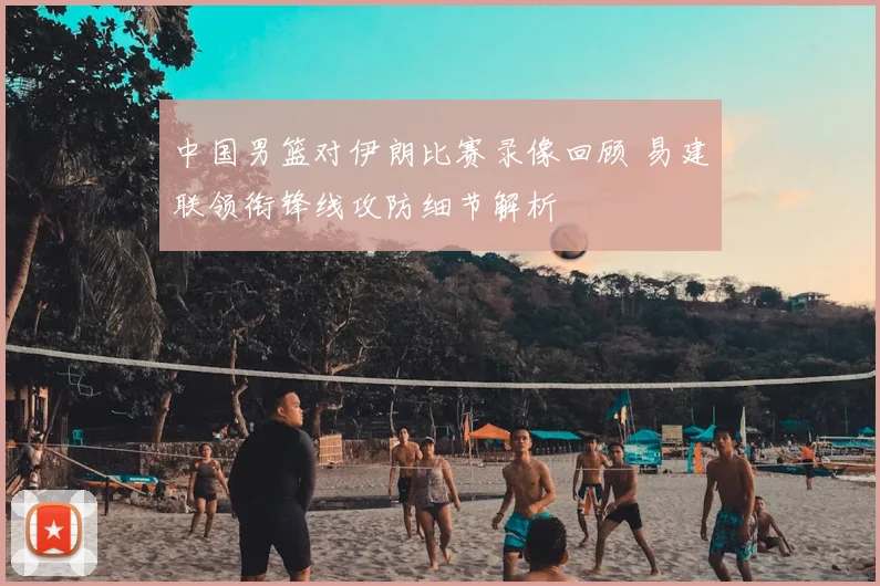 中国男篮对伊朗比赛录像回顾 易建联领衔锋线攻防细节解析