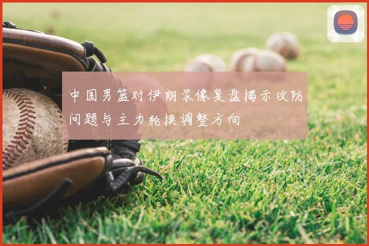 中国男篮对伊朗录像复盘揭示攻防问题与主力轮换调整方向