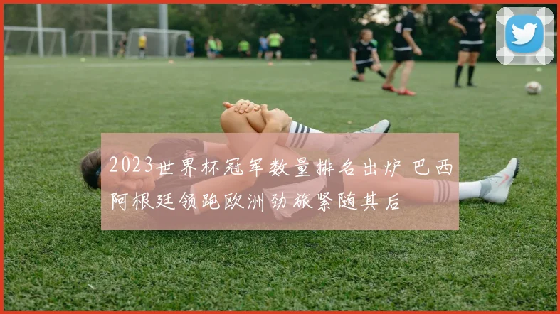 2023世界杯冠军数量排名出炉 巴西阿根廷领跑欧洲劲旅紧随其后