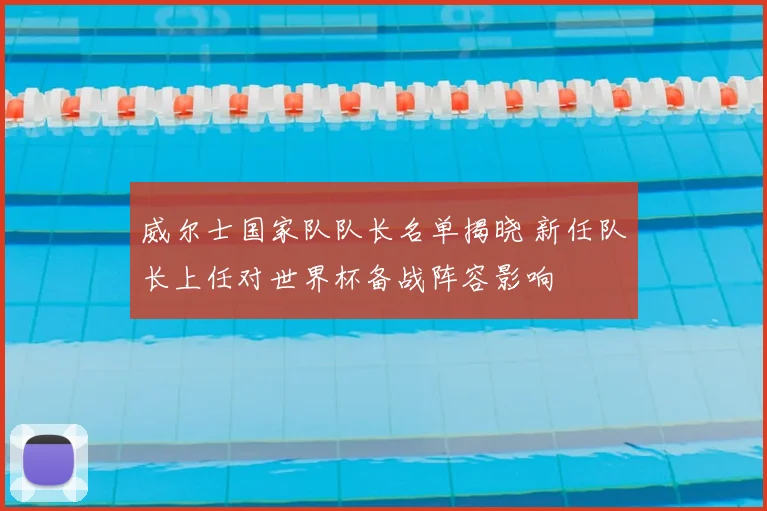 威尔士国家队队长名单揭晓 新任队长上任对世界杯备战阵容影响