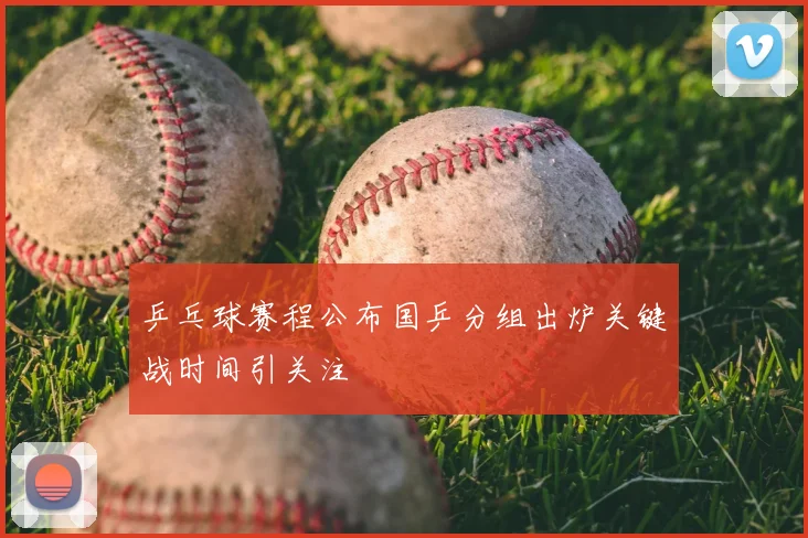 乒乓球赛程公布国乒分组出炉关键战时间引关注