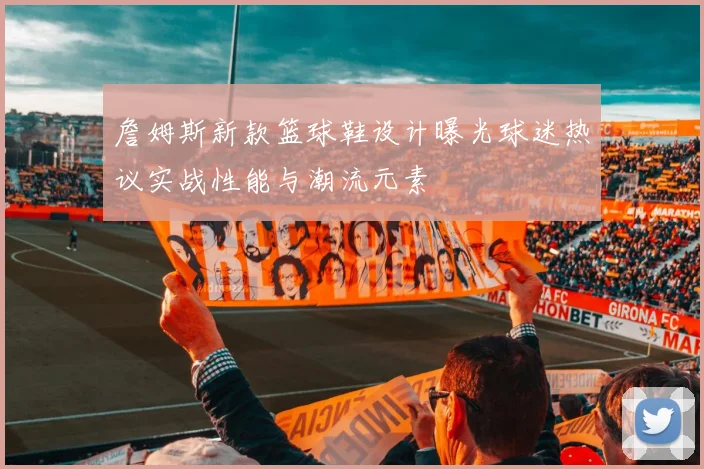 詹姆斯新款篮球鞋设计曝光球迷热议实战性能与潮流元素