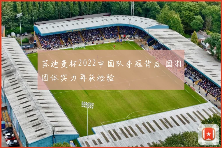 苏迪曼杯2022中国队夺冠背后 国羽团体实力再获检验