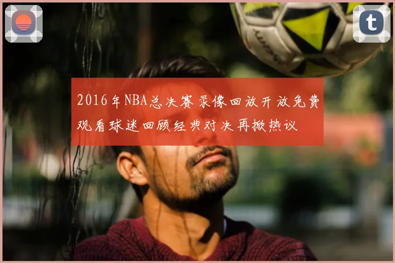 2016年NBA总决赛录像回放开放免费观看球迷回顾经典对决再掀热议