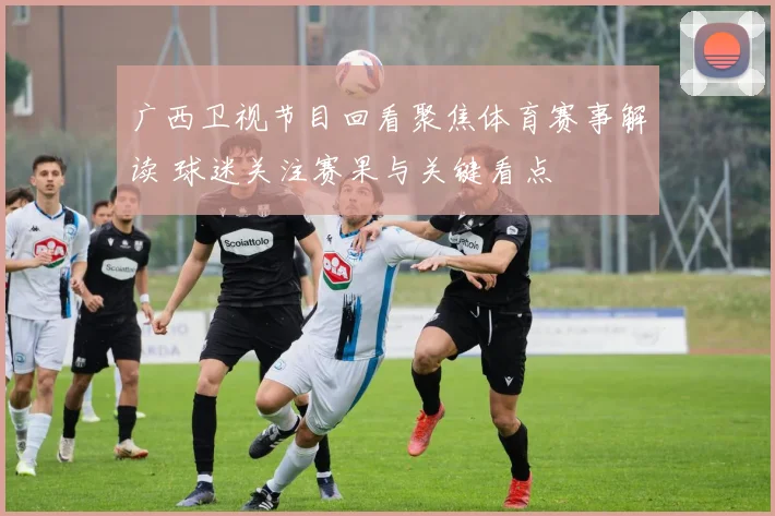 广西卫视节目回看聚焦体育赛事解读 球迷关注赛果与关键看点