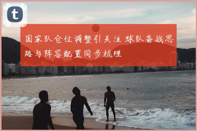 国家队仓位调整引关注 球队备战思路与阵容配置同步梳理