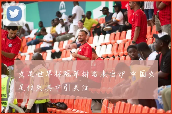 女足世界杯冠军排名表出炉 中国女足位列其中引关注