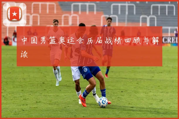 中国男篮奥运会历届战绩回顾与解读