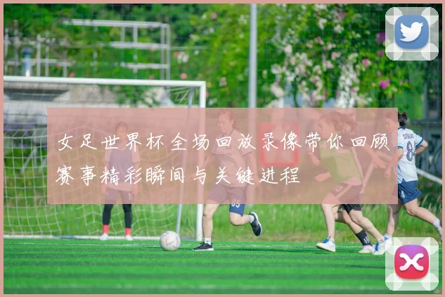 女足世界杯全场回放录像带你回顾赛事精彩瞬间与关键进程